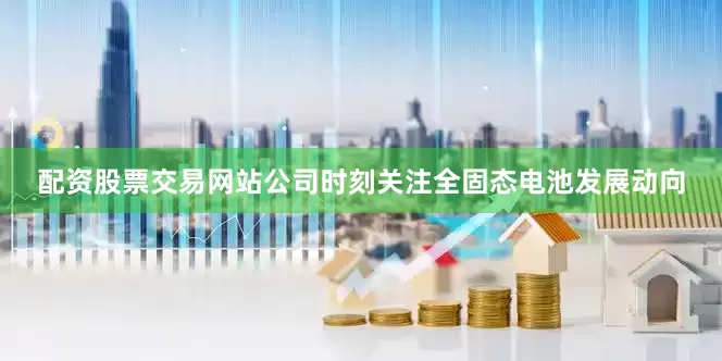 配资股票交易网站公司时刻关注全固态电池发展动向