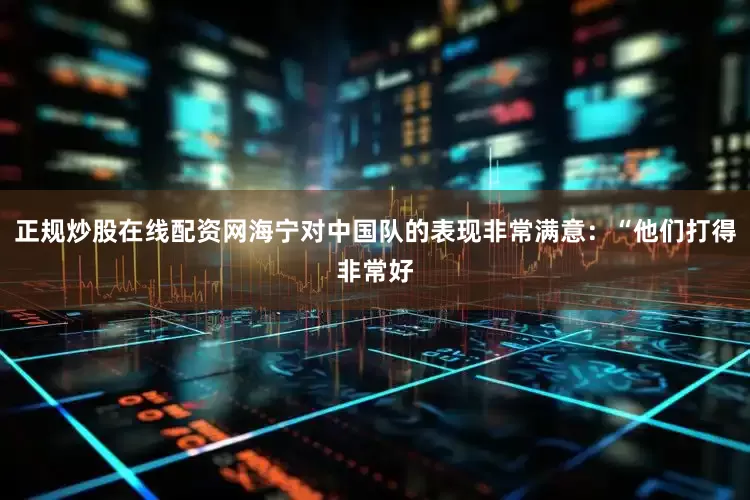 正规炒股在线配资网海宁对中国队的表现非常满意：“他们打得非常好