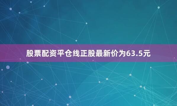 股票配资平仓线正股最新价为63.5元