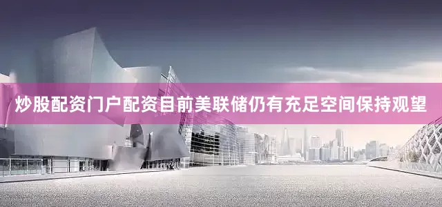 炒股配资门户配资目前美联储仍有充足空间保持观望