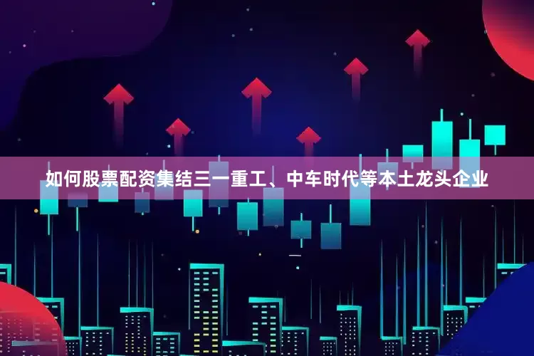 如何股票配资集结三一重工、中车时代等本土龙头企业