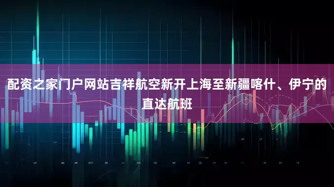 配资之家门户网站吉祥航空新开上海至新疆喀什、伊宁的直达航班