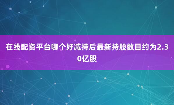 在线配资平台哪个好减持后最新持股数目约为2.30亿股