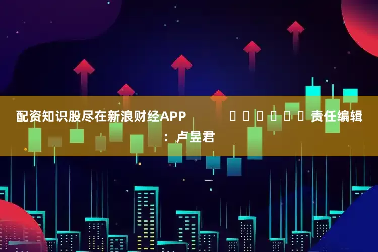 配资知识股尽在新浪财经APP            						责任编辑：卢昱君