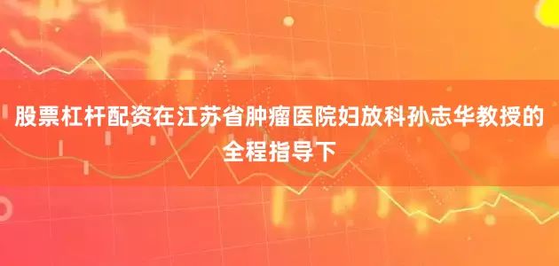 股票杠杆配资在江苏省肿瘤医院妇放科孙志华教授的全程指导下
