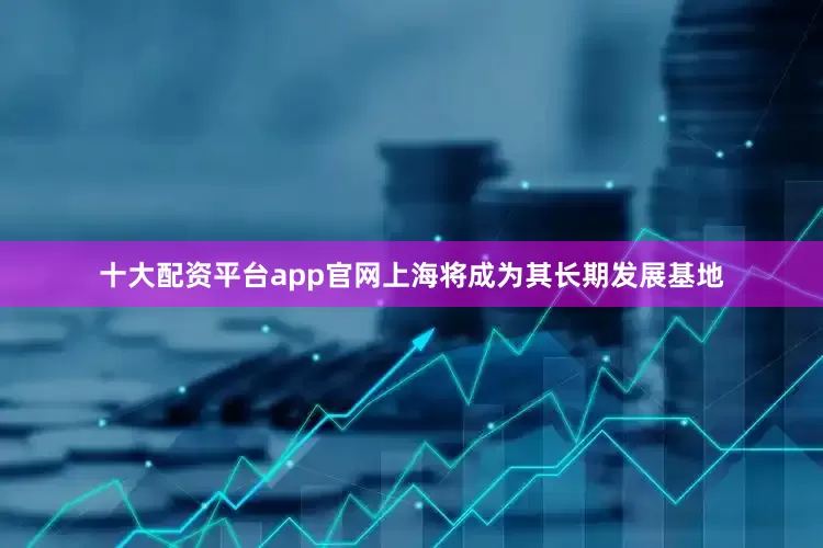 十大配资平台app官网上海将成为其长期发展基地