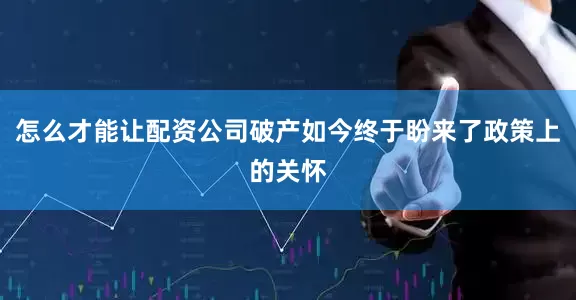 怎么才能让配资公司破产如今终于盼来了政策上的关怀