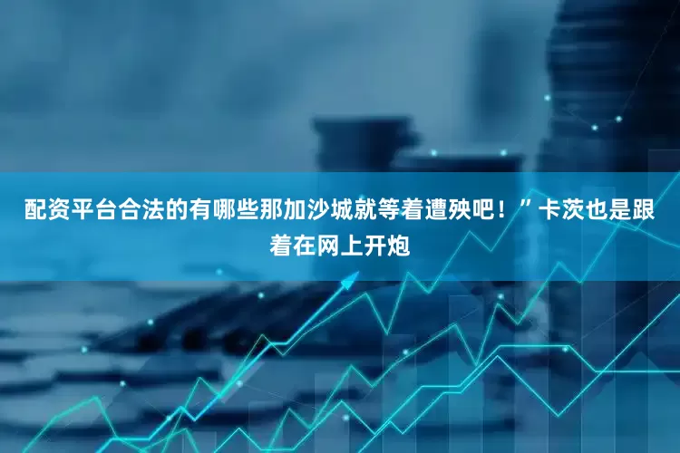 配资平台合法的有哪些那加沙城就等着遭殃吧！”卡茨也是跟着在网上开炮
