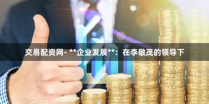 交易配资网- **企业发展**：在李敬茂的领导下