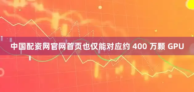 中国配资网官网首页也仅能对应约 400 万颗 GPU