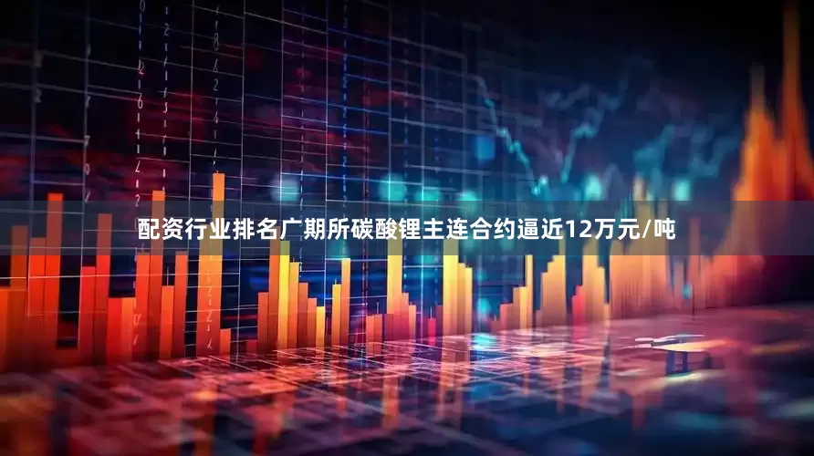 配资行业排名广期所碳酸锂主连合约逼近12万元/吨