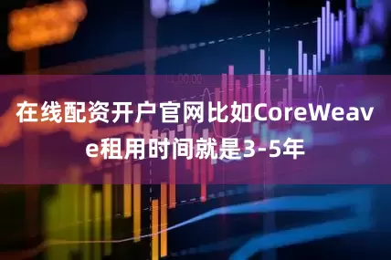 在线配资开户官网比如CoreWeave租用时间就是3-5年