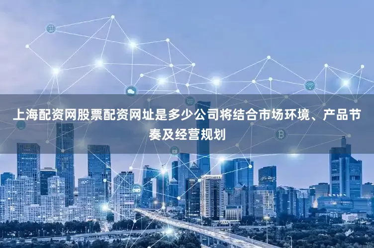 上海配资网股票配资网址是多少公司将结合市场环境、产品节奏及经营规划