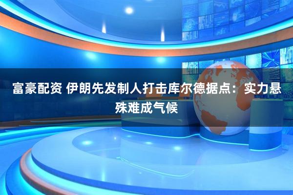 富豪配资 伊朗先发制人打击库尔德据点：实力悬殊难成气候