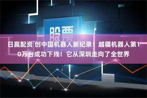 日赢配资 创中国机器人新纪录！越疆机器人第10万台成功下线！它从深圳走向了全世界