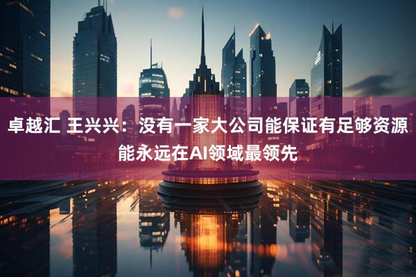 卓越汇 王兴兴：没有一家大公司能保证有足够资源能永远在AI领域最领先