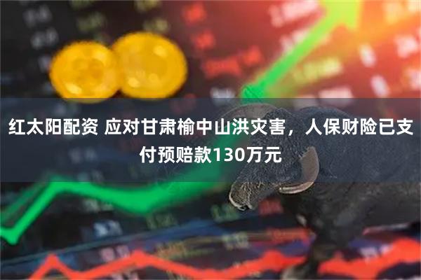 红太阳配资 应对甘肃榆中山洪灾害，人保财险已支付预赔款130万元