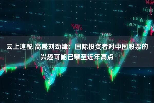云上速配 高盛刘劲津：国际投资者对中国股票的兴趣可能已攀至近年高点
