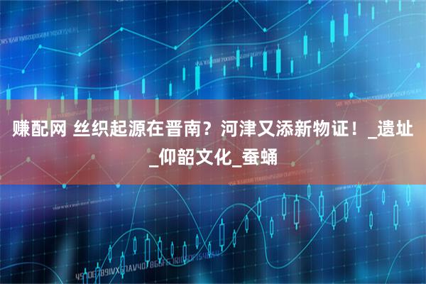 赚配网 丝织起源在晋南？河津又添新物证！_遗址_仰韶文化_蚕蛹
