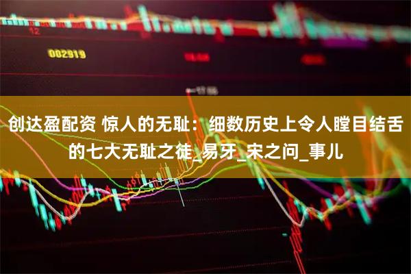 创达盈配资 惊人的无耻：细数历史上令人瞠目结舌的七大无耻之徒_易牙_宋之问_事儿