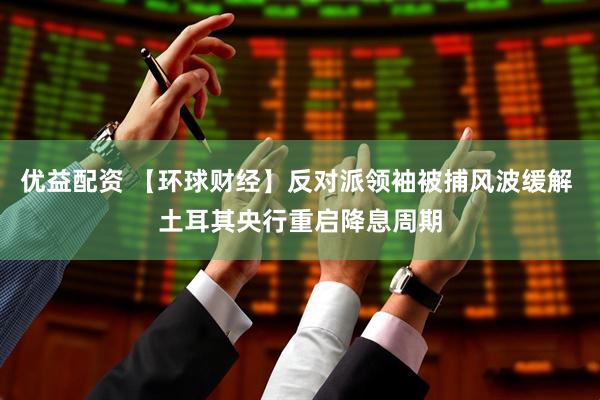 优益配资 【环球财经】反对派领袖被捕风波缓解 土耳其央行重启降息周期