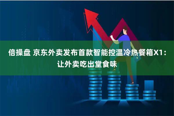 倍操盘 京东外卖发布首款智能控温冷热餐箱X1：让外卖吃出堂食味