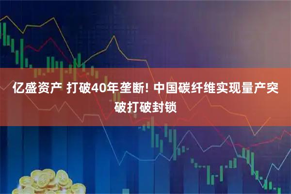 亿盛资产 打破40年垄断! 中国碳纤维实现量产突破打破封锁