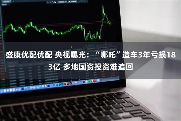 盛康优配优配 央视曝光：“哪吒”造车3年亏损183亿 多地国资投资难追回