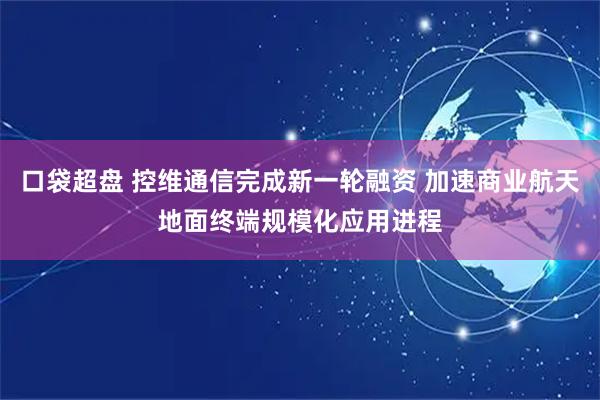 口袋超盘 控维通信完成新一轮融资 加速商业航天地面终端规模化应用进程