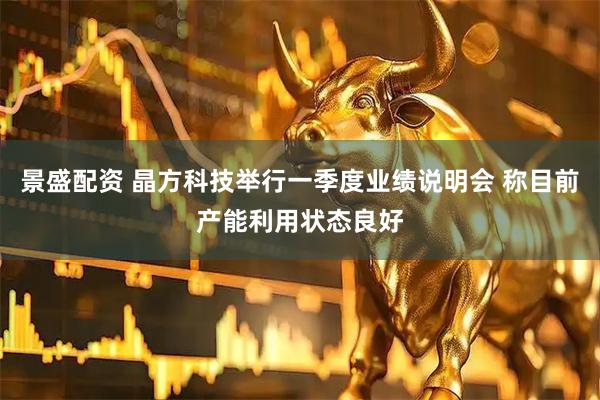 景盛配资 晶方科技举行一季度业绩说明会 称目前产能利用状态良好