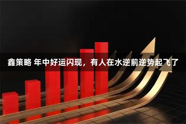 鑫策略 年中好运闪现，有人在水逆前逆势起飞了