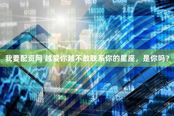 我要配资网 越爱你越不敢联系你的星座，是你吗？