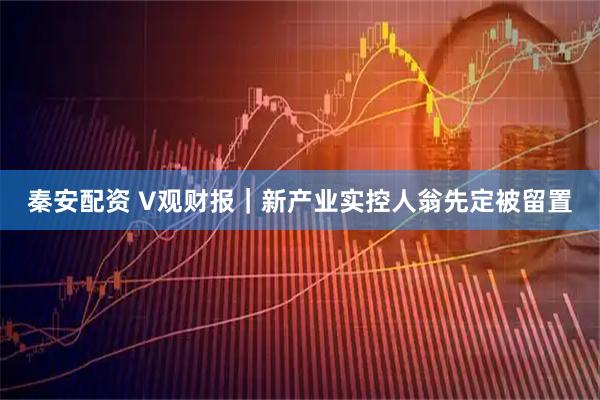 秦安配资 V观财报｜新产业实控人翁先定被留置