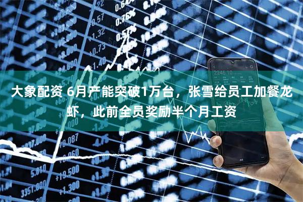 大象配资 6月产能突破1万台，张雪给员工加餐龙虾，此前全员奖励半个月工资