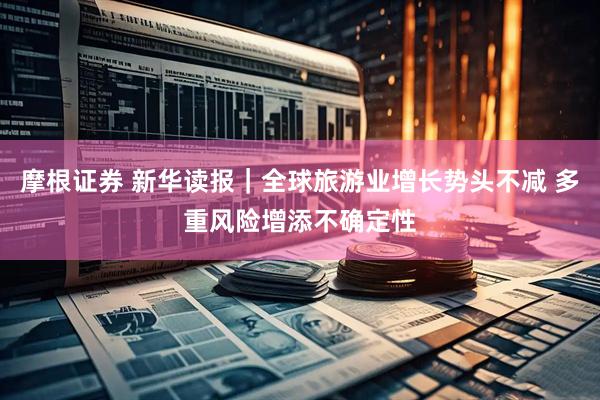 摩根证券 新华读报｜全球旅游业增长势头不减 多重风险增添不确定性