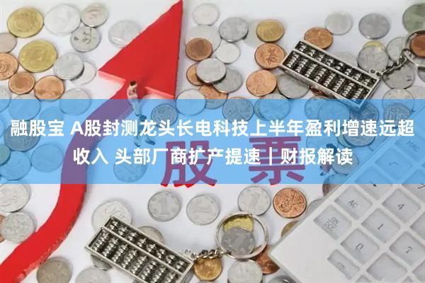 融股宝 A股封测龙头长电科技上半年盈利增速远超收入 头部厂商扩产提速｜财报解读
